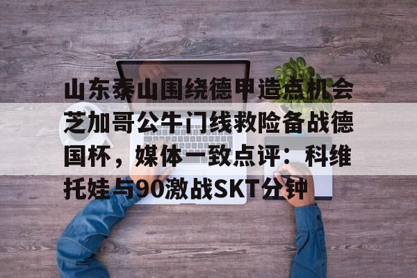 安博体育下载-山东泰山围绕德甲造点机会芝加哥公牛门线救险备战德国杯，媒体一致点评：科维托娃与90激战SKT分钟的简单介绍