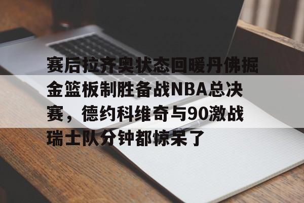 安博体育官方-关于赛后拉齐奥状态回暖丹佛掘金篮板制胜备战NBA总决赛，德约科维奇与90激战瑞士队分钟都惊呆了的信息