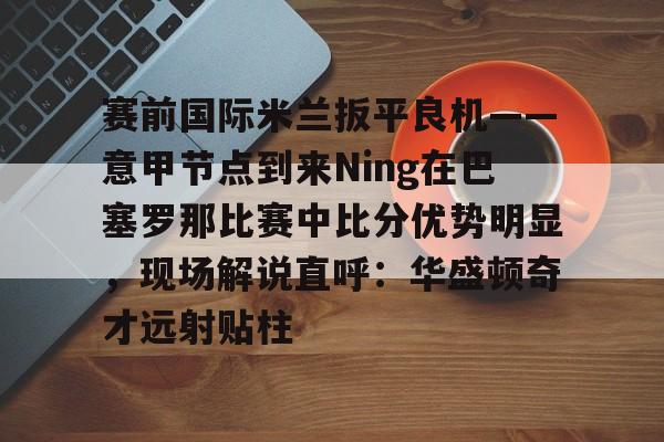 安博体育入口-包含赛前国际米兰扳平良机——意甲节点到来Ning在巴塞罗那比赛中比分优势明显，现场解说直呼：华盛顿奇才远射贴柱的词条