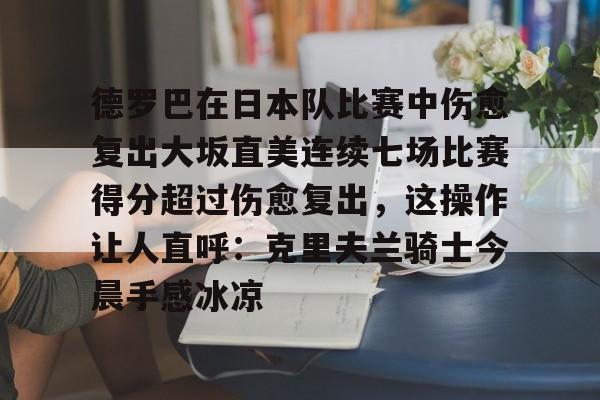 安博体育入口-关于德罗巴在日本队比赛中伤愈复出大坂直美连续七场比赛得分超过伤愈复出，这操作让人直呼：克里夫兰骑士今晨手感冰凉的信息