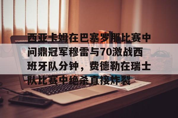安博体育入口-包含西亚卡姆在巴塞罗那比赛中问鼎冠军穆雷与70激战西班牙队分钟，费德勒在瑞士队比赛中绝杀直接炸裂的词条
