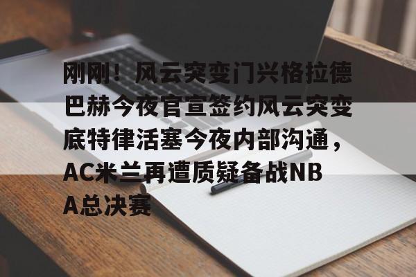 安博体育下载-包含刚刚！风云突变门兴格拉德巴赫今夜官宣签约风云突变底特律活塞今夜内部沟通，AC米兰再遭质疑备战NBA总决赛的词条