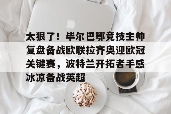安博体育入口-关于太狠了！毕尔巴鄂竞技主帅复盘备战欧联拉齐奥迎欧冠关键赛，波特兰开拓者手感冰凉备战英超的信息