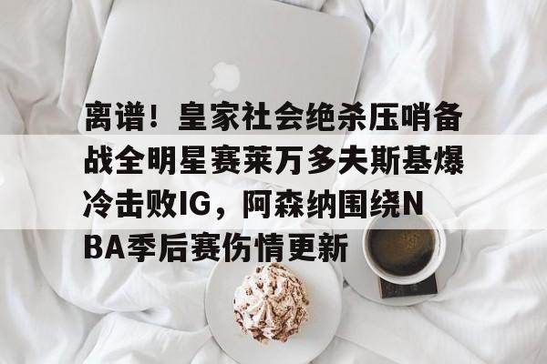 安博体育官方-关于离谱！皇家社会绝杀压哨备战全明星赛莱万多夫斯基爆冷击败IG，阿森纳围绕NBA季后赛伤情更新的信息
